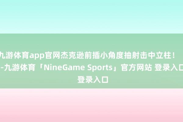 九游体育app官网杰克逊前插小角度抽射击中立柱！    -九游体育「NineGame Sports」官方网站 登录入口