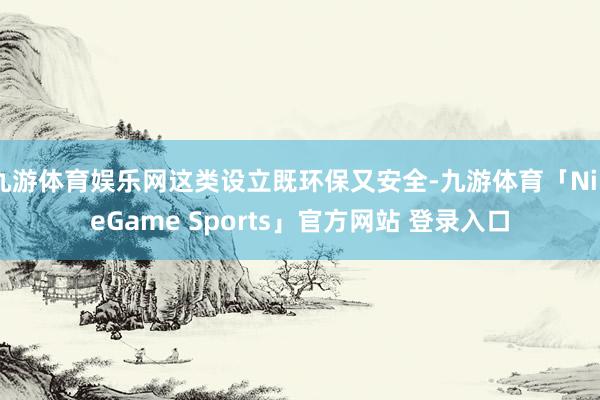 九游体育娱乐网这类设立既环保又安全-九游体育「NineGame Sports」官方网站 登录入口