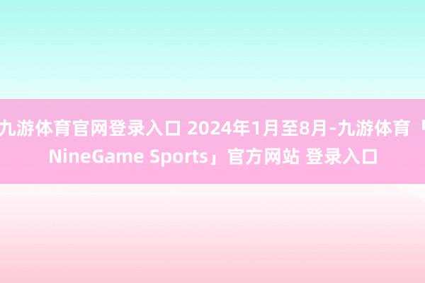 九游体育官网登录入口 2024年1月至8月-九游体育「NineGame Sports」官方网站 登录入口