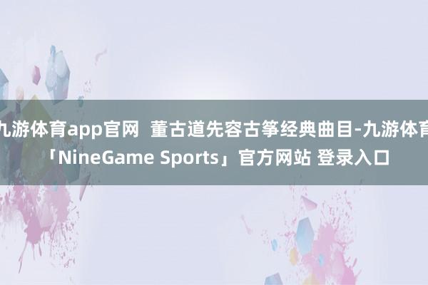 九游体育app官网  董古道先容古筝经典曲目-九游体育「NineGame Sports」官方网站 登录入口