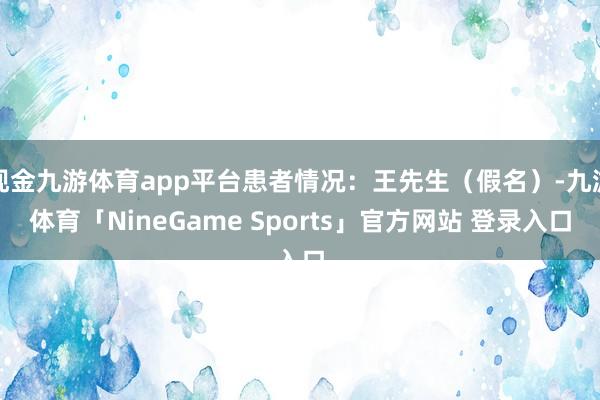 现金九游体育app平台患者情况：王先生（假名）-九游体育「NineGame Sports」官方网站 登录入口