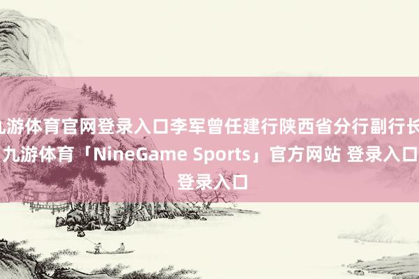 九游体育官网登录入口李军曾任建行陕西省分行副行长-九游体育「NineGame Sports」官方网站 登录入口