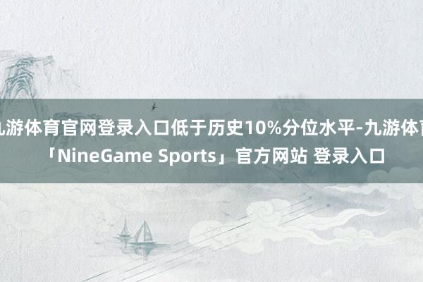 九游体育官网登录入口低于历史10%分位水平-九游体育「NineGame Sports」官方网站 登录入口