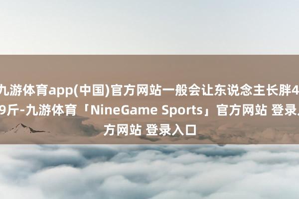 九游体育app(中国)官方网站一般会让东说念主长胖4.5～9斤-九游体育「NineGame Sports」官方网站 登录入口