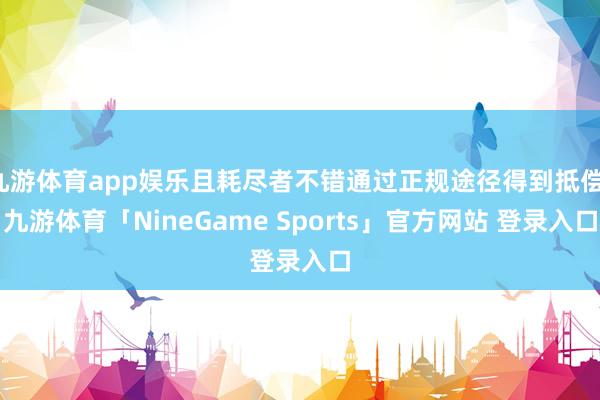 九游体育app娱乐且耗尽者不错通过正规途径得到抵偿-九游体育「NineGame Sports」官方网站 登录入口