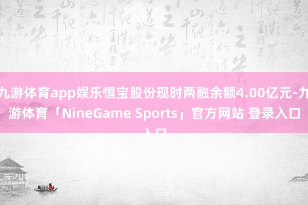 九游体育app娱乐恒宝股份现时两融余额4.00亿元-九游体育「NineGame Sports」官方网站 登录入口