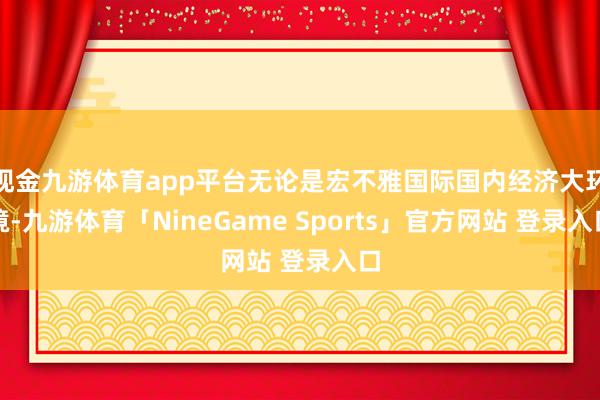 现金九游体育app平台无论是宏不雅国际国内经济大环境-九游体育「NineGame Sports」官方网站 登录入口