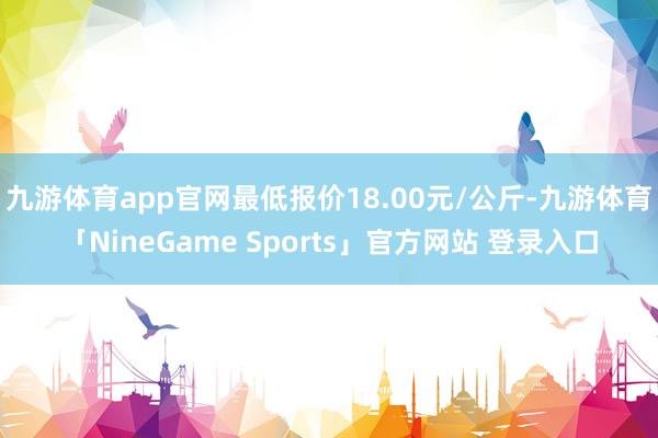 九游体育app官网最低报价18.00元/公斤-九游体育「NineGame Sports」官方网站 登录入口