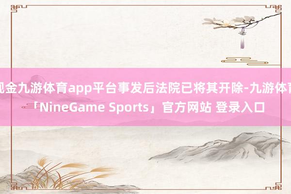 现金九游体育app平台事发后法院已将其开除-九游体育「NineGame Sports」官方网站 登录入口